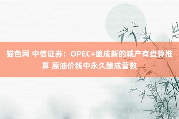 猫色网 中信证券：OPEC+酿成新的减产有盘算推算 原油价钱中永久酿成营救