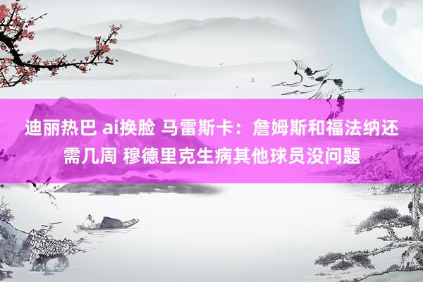 迪丽热巴 ai换脸 马雷斯卡：詹姆斯和福法纳还需几周 穆德里克生病其他球员没问题
