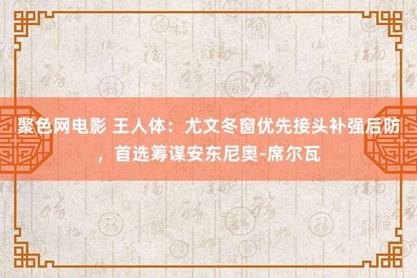 聚色网电影 王人体：尤文冬窗优先接头补强后防，首选筹谋安东尼奥-席尔瓦