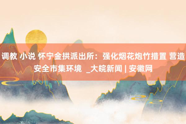 调教 小说 怀宁金拱派出所：强化烟花炮竹措置 营造安全市集环境  _大皖新闻 | 安徽网