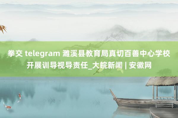 拳交 telegram 濉溪县教育局真切百善中心学校开展训导视导责任_大皖新闻 | 安徽网