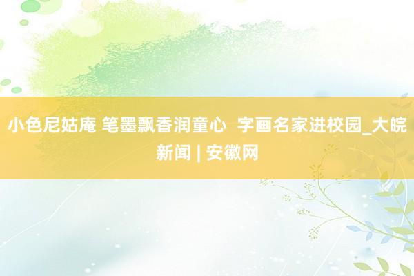 小色尼姑庵 笔墨飘香润童心  字画名家进校园_大皖新闻 | 安徽网