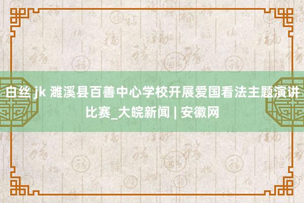白丝 jk 濉溪县百善中心学校开展爱国看法主题演讲比赛_大皖新闻 | 安徽网