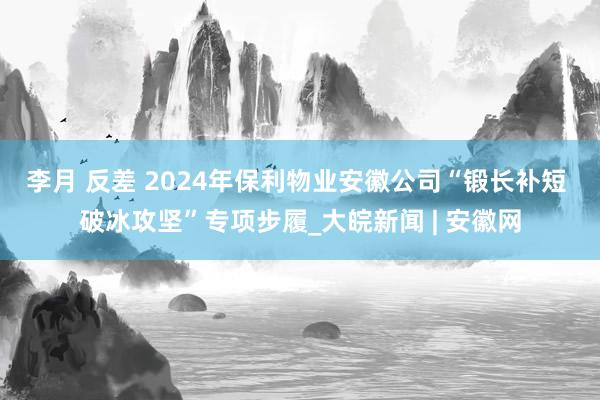 李月 反差 2024年保利物业安徽公司“锻长补短 破冰攻坚”专项步履_大皖新闻 | 安徽网