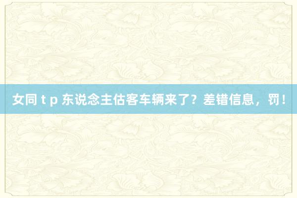 女同 t p 东说念主估客车辆来了？差错信息，罚！