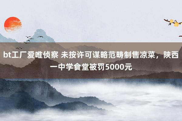 bt工厂爱唯侦察 未按许可谋略范畴制售凉菜，陕西一中学食堂被罚5000元