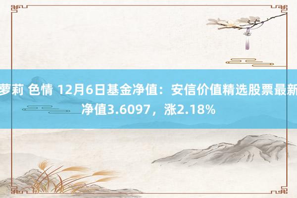 萝莉 色情 12月6日基金净值：安信价值精选股票最新净值3.6097，涨2.18%