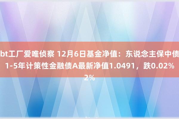 bt工厂爱唯侦察 12月6日基金净值：东说念主保中债1-5年计策性金融债A最新净值1.0491，跌0.02%
