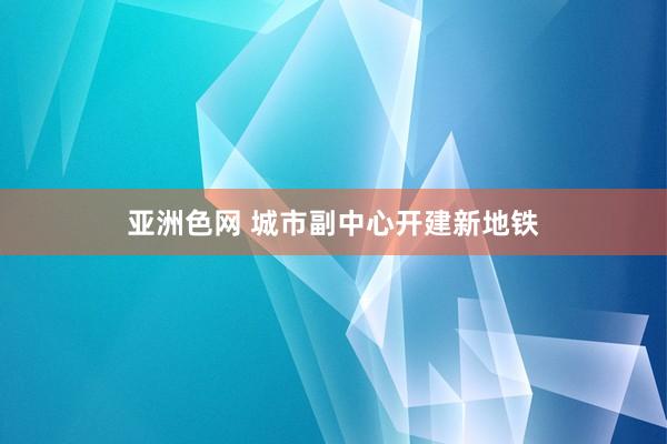 亚洲色网 城市副中心开建新地铁
