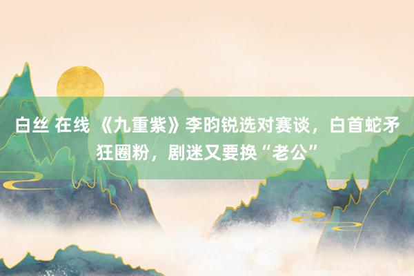 白丝 在线 《九重紫》李昀锐选对赛谈，白首蛇矛狂圈粉，剧迷又要换“老公”