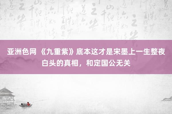 亚洲色网 《九重紫》底本这才是宋墨上一生整夜白头的真相，和定国公无关