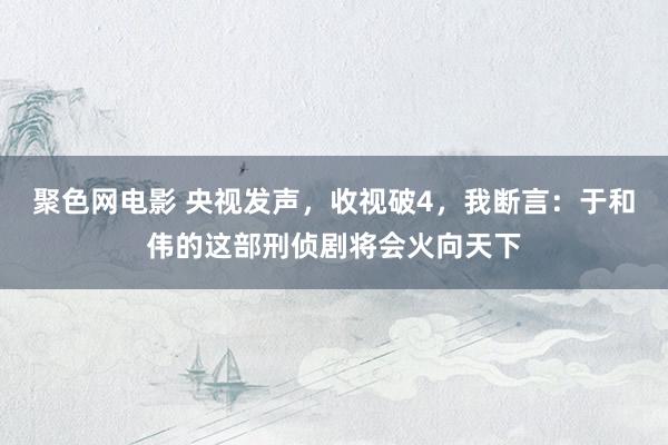 聚色网电影 央视发声，收视破4，我断言：于和伟的这部刑侦剧将会火向天下