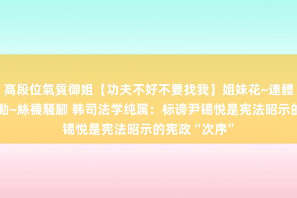 高段位氣質御姐【功夫不好不要找我】姐妹花~連體絲襪~大奶晃動~絲襪騷腳 韩司法学纯属：标谤尹锡悦是宪法昭示的宪政“次序”