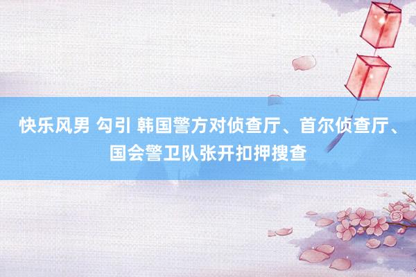 快乐风男 勾引 韩国警方对侦查厅、首尔侦查厅、国会警卫队张开扣押搜查