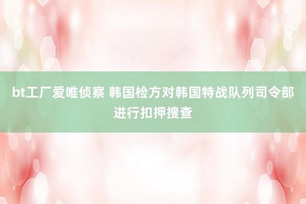 bt工厂爱唯侦察 韩国检方对韩国特战队列司令部进行扣押搜查