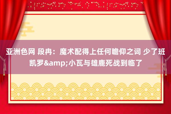 亚洲色网 段冉：魔术配得上任何瞻仰之词 少了班凯罗&小瓦与雄鹿死战到临了