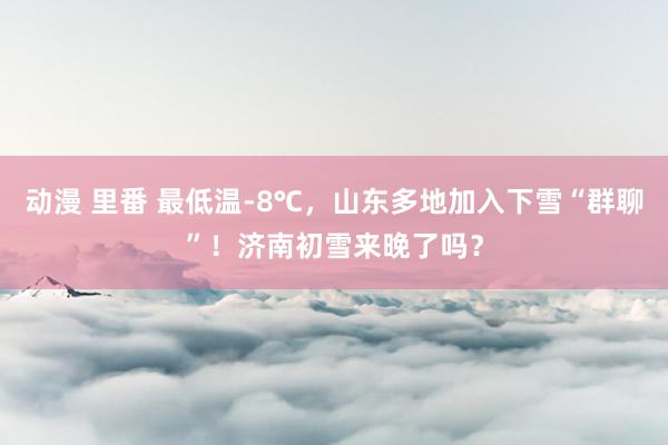 动漫 里番 最低温-8℃，山东多地加入下雪“群聊”！济南初雪来晚了吗？