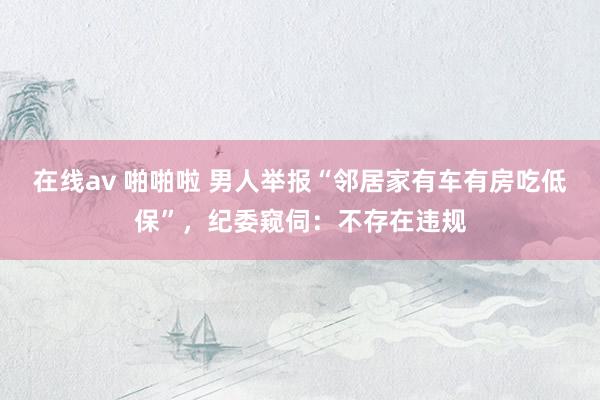 在线av 啪啪啦 男人举报“邻居家有车有房吃低保”，纪委窥伺：不存在违规