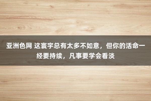 亚洲色网 这寰宇总有太多不如意，但你的活命一经要持续，凡事要学会看淡