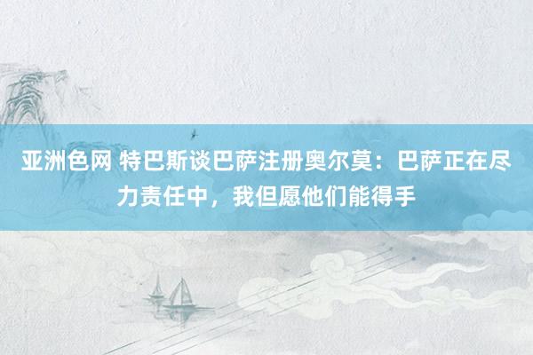 亚洲色网 特巴斯谈巴萨注册奥尔莫：巴萨正在尽力责任中，我但愿他们能得手