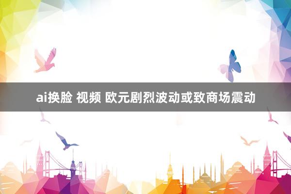 ai换脸 视频 欧元剧烈波动或致商场震动