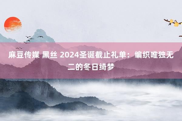麻豆传媒 黑丝 2024圣诞截止礼单：编织唯独无二的冬日绮梦