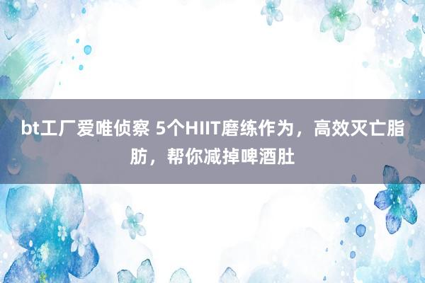 bt工厂爱唯侦察 5个HIIT磨练作为，高效灭亡脂肪，帮你减掉啤酒肚