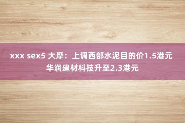 xxx sex5 大摩：上调西部水泥目的价1.5港元 华润建材科技升至2.3港元