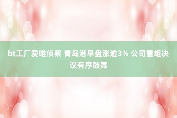 bt工厂爱唯侦察 青岛港早盘涨逾3% 公司重组决议有序鼓舞