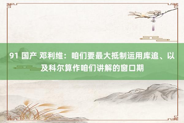 91 国产 邓利维：咱们要最大抵制运用库追、以及科尔算作咱们讲解的窗口期