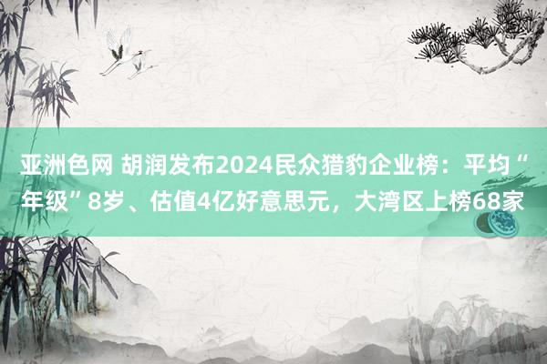 亚洲色网 胡润发布2024民众猎豹企业榜：平均“年级”8岁、估值4亿好意思元，大湾区上榜68家