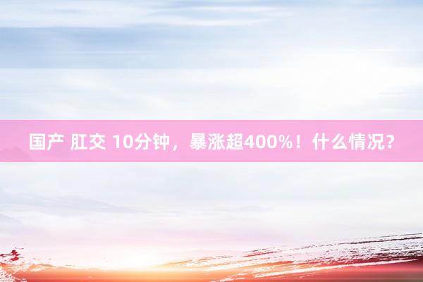 国产 肛交 10分钟，暴涨超400%！什么情况？