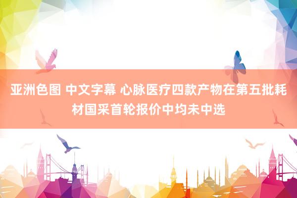 亚洲色图 中文字幕 心脉医疗四款产物在第五批耗材国采首轮报价中均未中选