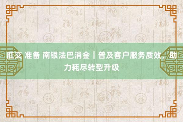 肛交 准备 南银法巴消金｜普及客户服务质效，助力耗尽转型升级