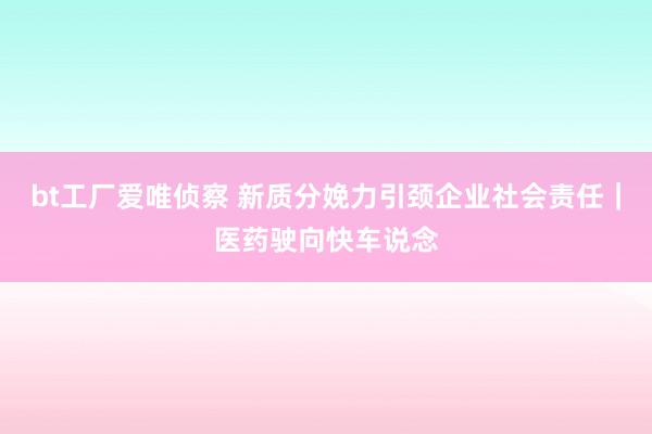 bt工厂爱唯侦察 新质分娩力引颈企业社会责任｜医药驶向快车说念