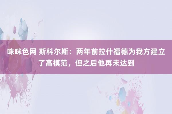 咪咪色网 斯科尔斯：两年前拉什福德为我方建立了高模范，但之后他再未达到