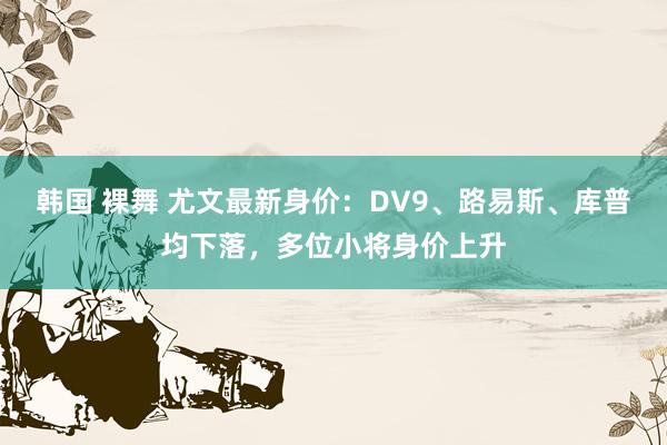 韩国 裸舞 尤文最新身价：DV9、路易斯、库普均下落，多位小将身价上升