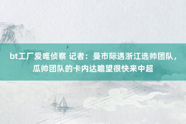 bt工厂爱唯侦察 记者：曼市际遇浙江选帅团队，瓜帅团队的卡内达瞻望很快来中超