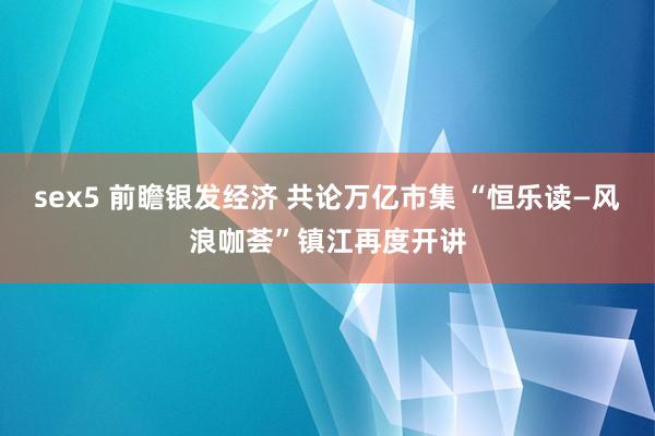 sex5 前瞻银发经济 共论万亿市集 “恒乐读—风浪咖荟”镇江再度开讲