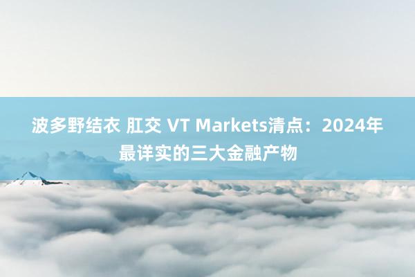 波多野结衣 肛交 VT Markets清点：2024年最详实的三大金融产物