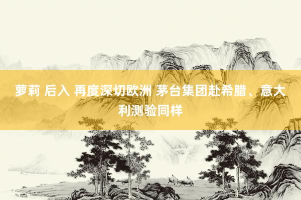 萝莉 后入 再度深切欧洲 茅台集团赴希腊、意大利测验同样