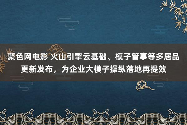 聚色网电影 火山引擎云基础、模子管事等多居品更新发布，为企业大模子操纵落地再提效