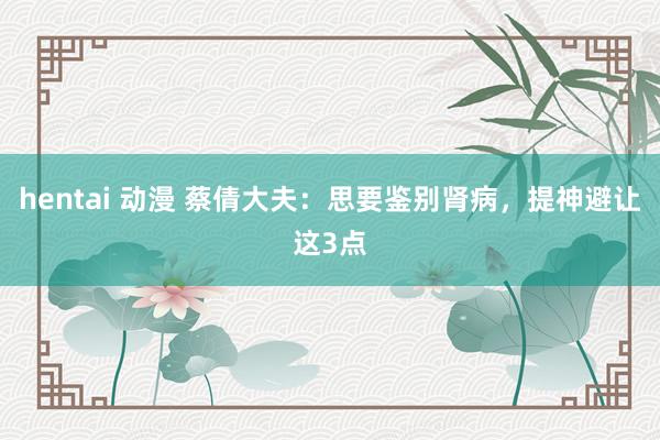 hentai 动漫 蔡倩大夫：思要鉴别肾病，提神避让这3点