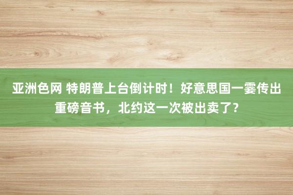 亚洲色网 特朗普上台倒计时！好意思国一霎传出重磅音书，北约这一次被出卖了？