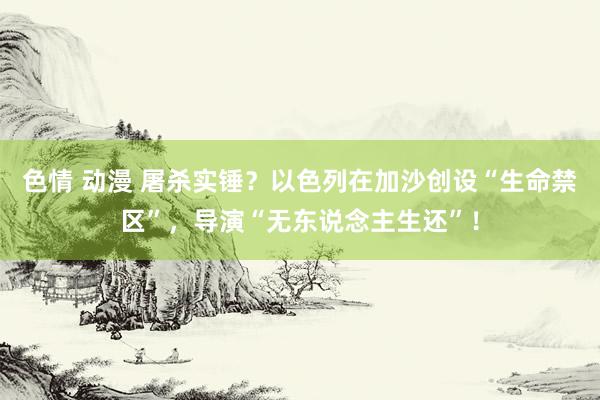 色情 动漫 屠杀实锤？以色列在加沙创设“生命禁区”，导演“无东说念主生还”！