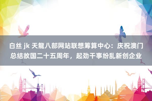白丝 jk 天龍八部网站联想筹算中心：庆祝澳门总结故国二十五周年，起劲干事纷乱新创企业