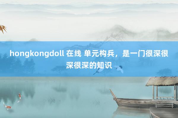 hongkongdoll 在线 单元构兵，是一门很深很深很深的知识