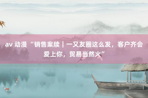 av 动漫 “销售案牍｜一又友圈这么发，客户齐会爱上你，贸易当然火”