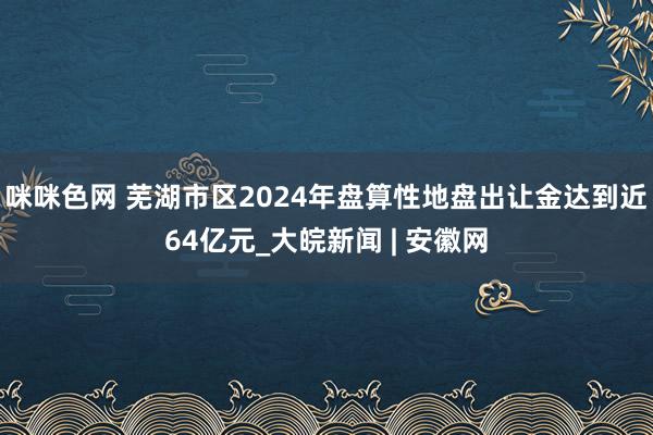 咪咪色网 芜湖市区2024年盘算性地盘出让金达到近64亿元_大皖新闻 | 安徽网
