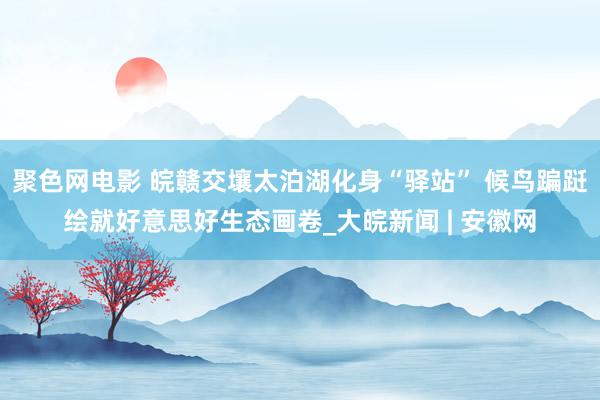 聚色网电影 皖赣交壤太泊湖化身“驿站” 候鸟蹁跹绘就好意思好生态画卷_大皖新闻 | 安徽网